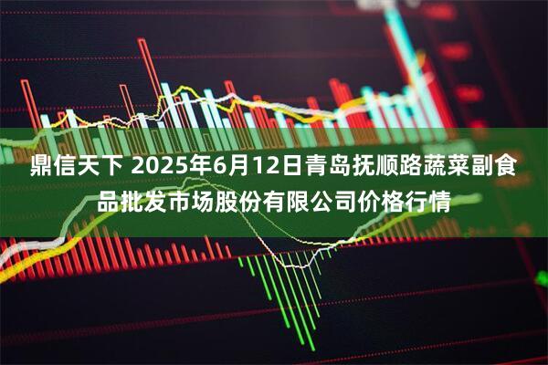 鼎信天下 2025年6月12日青岛抚顺路蔬菜副食品批发市场股份有限公司价格行情