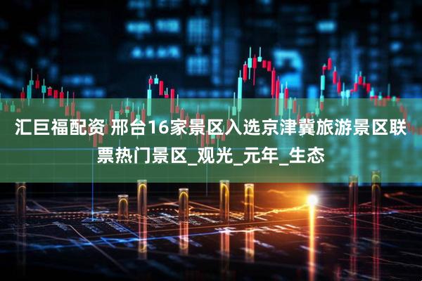 汇巨福配资 邢台16家景区入选京津冀旅游景区联票热门景区_观光_元年_生态