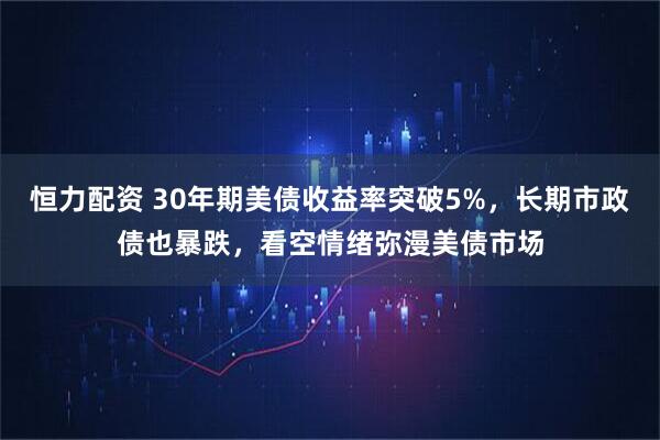 恒力配资 30年期美债收益率突破5%，长期市政债也暴跌，看空情绪弥漫美债市场