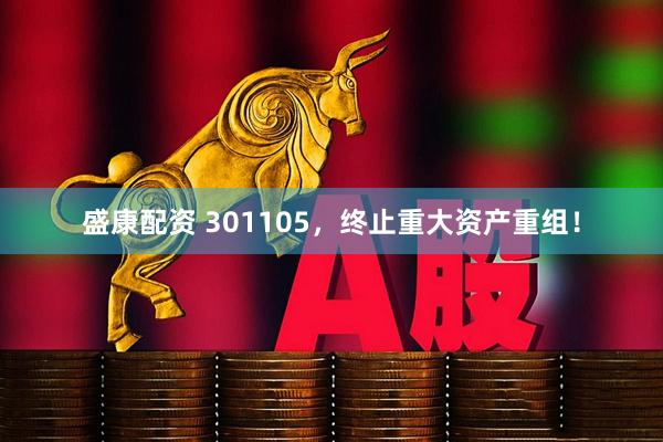 盛康配资 301105，终止重大资产重组！
