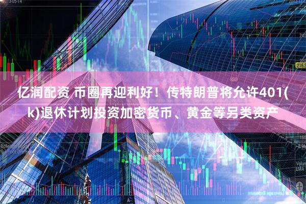 亿润配资 币圈再迎利好！传特朗普将允许401(k)退休计划投资加密货币、黄金等另类资产